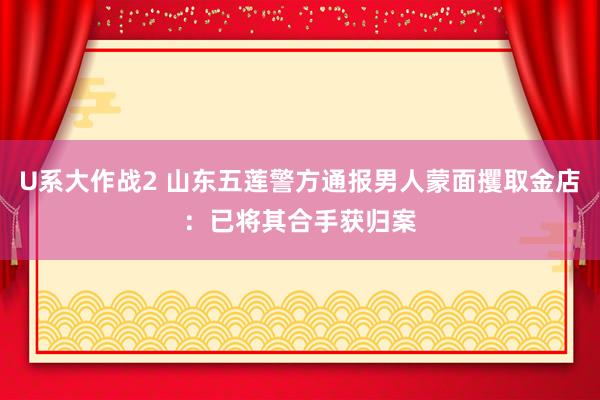 U系大作战2 山东五莲警方通报男人蒙面攫取金店：已将其合手获归案