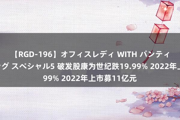 【RGD-196】オフィスレディ WITH パンティーストッキング スペシャル5 破发股康为世纪跌19.99% 2022年上市募11亿元