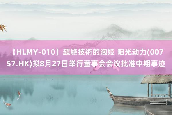 【HLMY-010】超絶技術的泡姫 阳光动力(00757.HK)拟8月27日举行董事会会议批准中期事迹