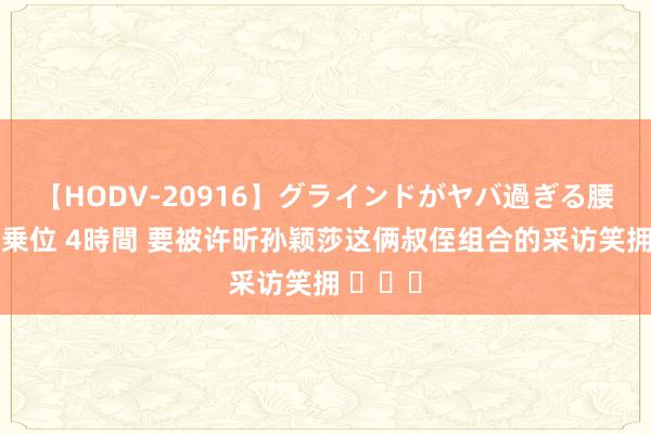 【HODV-20916】グラインドがヤバ過ぎる腰振り騎乗位 4時間 要被许昕孙颖莎这俩叔侄组合的采访笑拥 ​​​