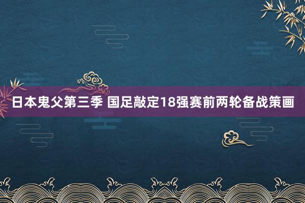 日本鬼父第三季 国足敲定18强赛前两轮备战策画