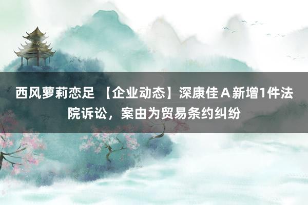 西风萝莉恋足 【企业动态】深康佳Ａ新增1件法院诉讼，案由为贸易条约纠纷