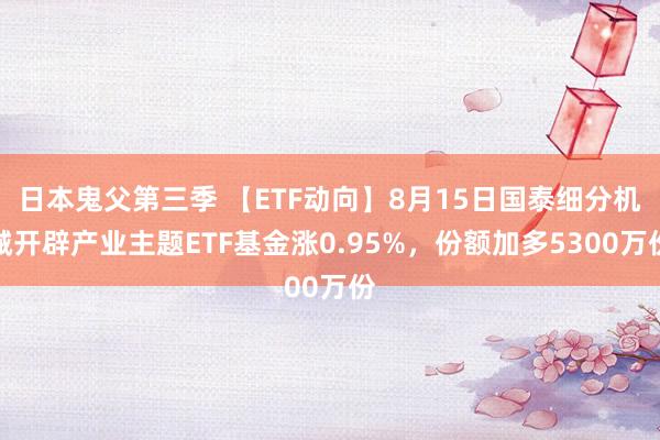 日本鬼父第三季 【ETF动向】8月15日国泰细分机械开辟产业主题ETF基金涨0.95%，份额加多5300万份