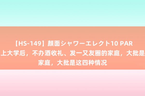 【HS-149】顔面シャワーエレクト10 PART28 儿女考上大学后，不办酒收礼、发一又友圈的家庭，大批是这四种情况