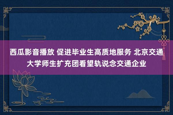 西瓜影音播放 促进毕业生高质地服务 北京交通大学师生扩充团看望轨说念交通企业