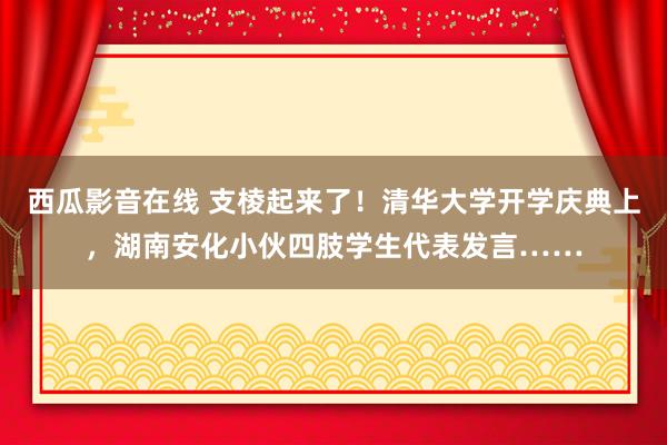 西瓜影音在线 支棱起来了！清华大学开学庆典上，湖南安化小伙四肢学生代表发言……