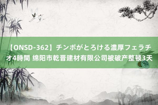 【ONSD-362】チンポがとろける濃厚フェラチオ4時間 绵阳市乾晋建材有限公司被破产整顿3天