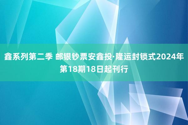 鑫系列第二季 邮银钞票安鑫投·隆运封锁式2024年第18期18日起刊行