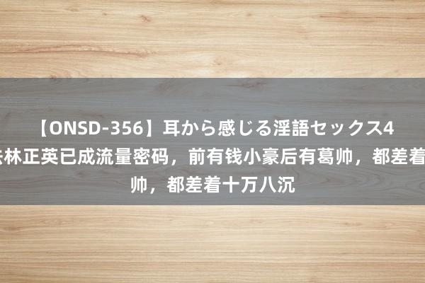 【ONSD-356】耳から感じる淫語セックス4時間 师法林正英已成流量密码，前有钱小豪后有葛帅，都差着十万八沉