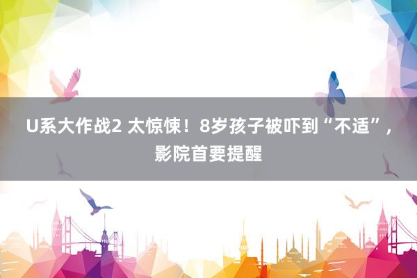 U系大作战2 太惊悚！8岁孩子被吓到“不适”，影院首要提醒