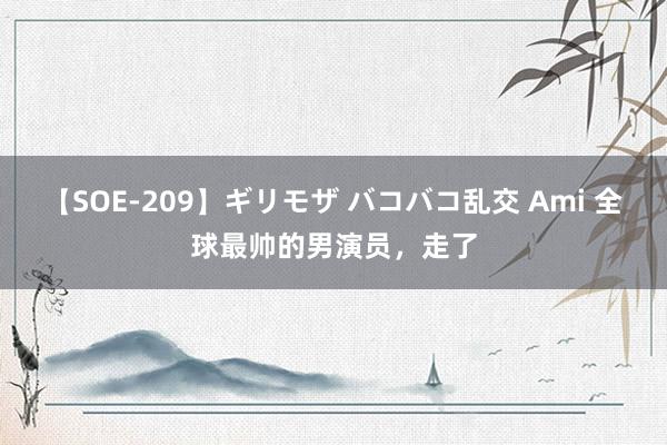 【SOE-209】ギリモザ バコバコ乱交 Ami 全球最帅的男演员，走了