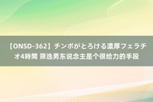 【ONSD-362】チンポがとろける濃厚フェラチオ4時間 筛选男东说念主是个很给力的手段