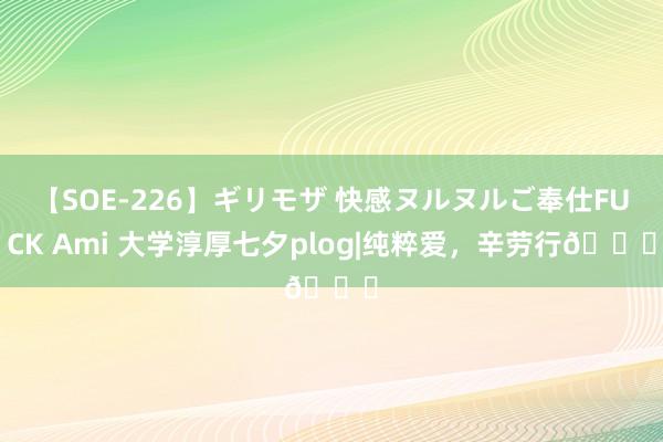 【SOE-226】ギリモザ 快感ヌルヌルご奉仕FUCK Ami 大学淳厚七夕plog|纯粹爱，辛劳行?