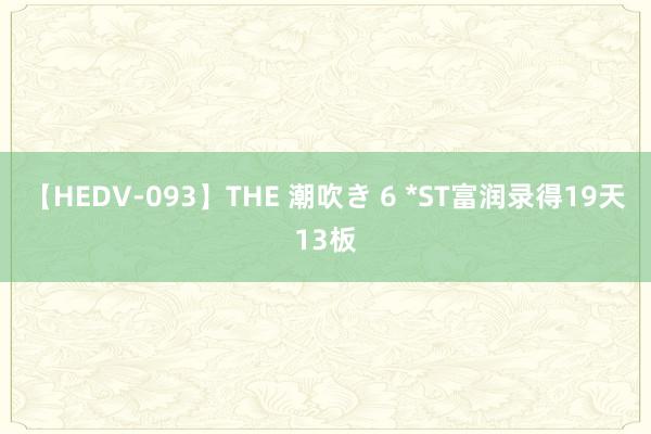 【HEDV-093】THE 潮吹き 6 *ST富润录得19天13板