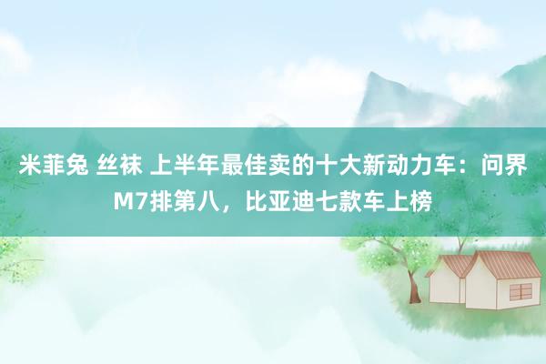 米菲兔 丝袜 上半年最佳卖的十大新动力车：问界M7排第八，比亚迪七款车上榜