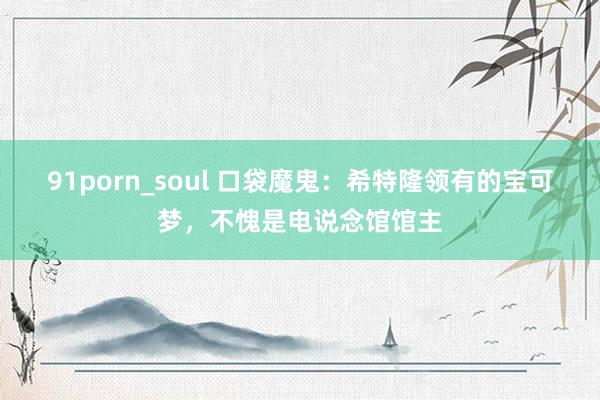 91porn_soul 口袋魔鬼：希特隆领有的宝可梦，不愧是电说念馆馆主