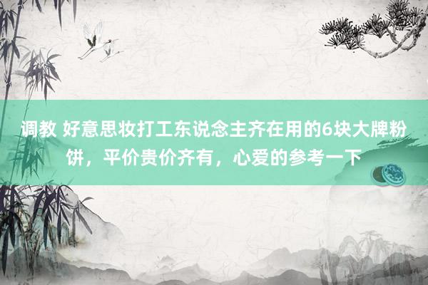 调教 好意思妆打工东说念主齐在用的6块大牌粉饼，平价贵价齐有，心爱的参考一下