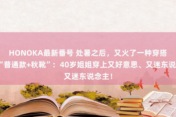 HONOKA最新番号 处暑之后，又火了一种穿搭叫：“普通款+秋靴”：40岁姐姐穿上又好意思、又迷东说念主！