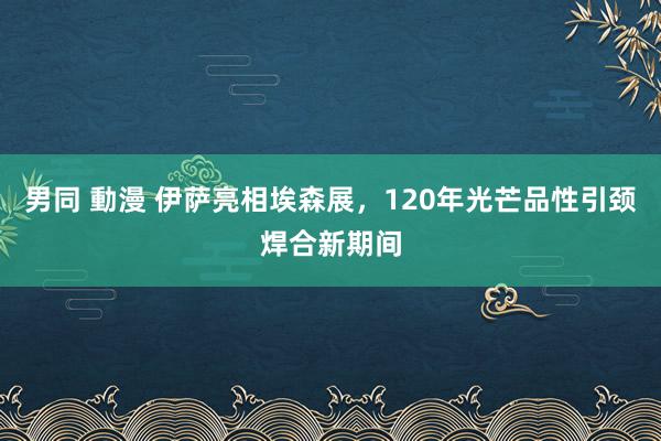 男同 動漫 伊萨亮相埃森展，120年光芒品性引颈焊合新期间