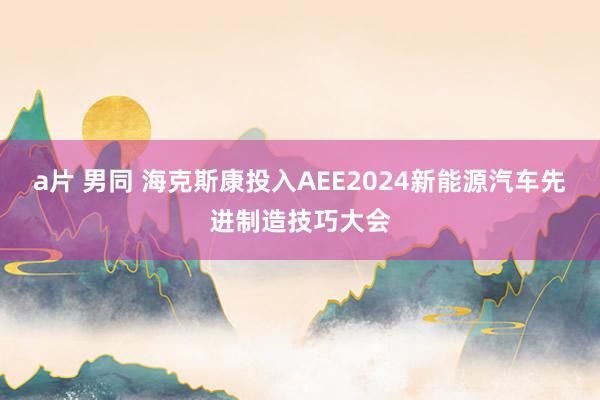 a片 男同 海克斯康投入AEE2024新能源汽车先进制造技巧大会