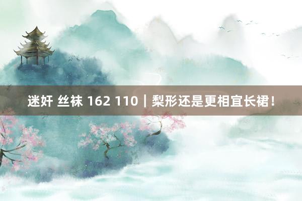 迷奸 丝袜 162 110｜梨形还是更相宜长裙！