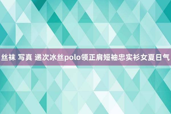 丝袜 写真 递次冰丝polo领正肩短袖忠实衫女夏日气