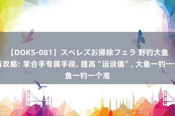 【DOKS-081】スペレズお掃除フェラ 野钓大鱼必备攻略: 掌合手专属手段， 提高“运谈值”， 大鱼一钓一个准