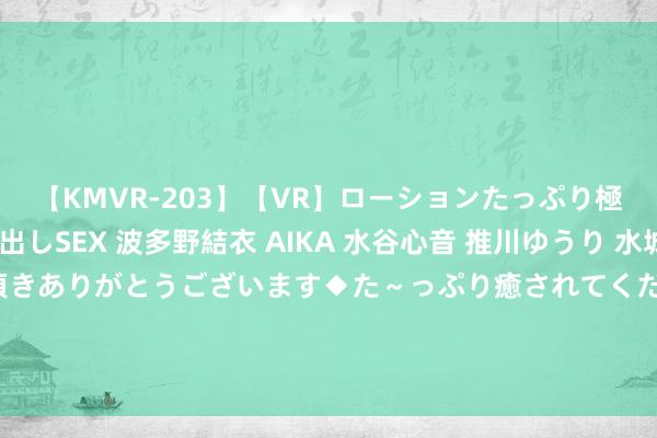 【KMVR-203】【VR】ローションたっぷり極上5人ソープ嬢と中出しSEX 波多野結衣 AIKA 水谷心音 推川ゆうり 水城奈緒 ～本日は御指名頂きありがとうございます◆た～っぷり癒されてくださいね◆～ 中国股市：学会以下离场纪律频频不错省略更好的富厚赢利