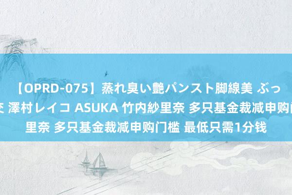 【OPRD-075】蒸れ臭い艶パンスト脚線美 ぶっかけゴックン大乱交 澤村レイコ ASUKA 竹内紗里奈 多只基金裁减申购门槛 最低只需1分钱