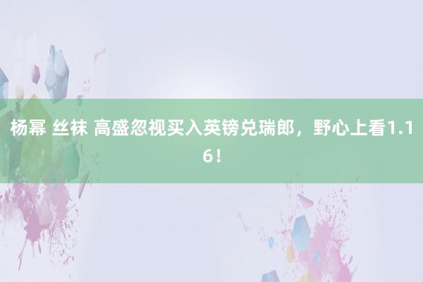 杨幂 丝袜 高盛忽视买入英镑兑瑞郎，野心上看1.16！