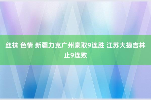 丝袜 色情 新疆力克广州豪取9连胜 江苏大捷吉林止9连败