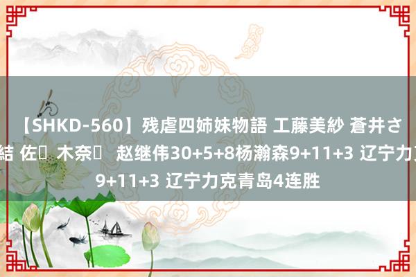 【SHKD-560】残虐四姉妹物語 工藤美紗 蒼井さくら 中谷美結 佐々木奈々 赵继伟30+5+8杨瀚森9+11+3 辽宁力克青岛4连胜