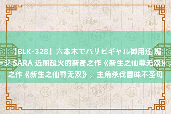 【BLK-328】六本木でパリピギャル御用達 媚薬悶絶オイルマッサージ SARA 近期超火的新奇之作《新生之仙尊无双》，主角杀伐冒昧不圣母