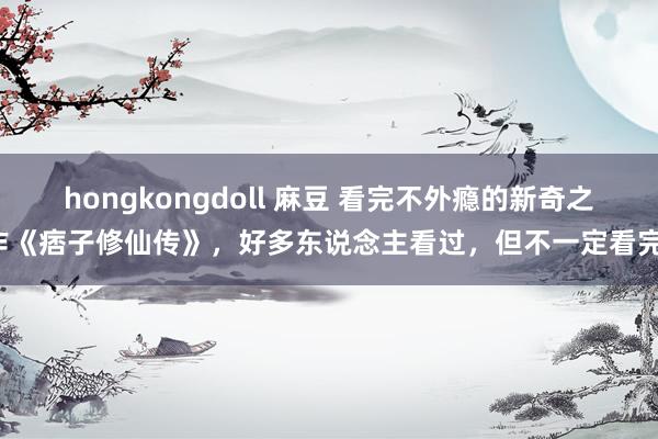 hongkongdoll 麻豆 看完不外瘾的新奇之作《痞子修仙传》，好多东说念主看过，但不一定看完！