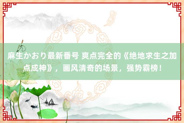 麻生かおり最新番号 爽点完全的《绝地求生之加点成神》，画风清奇的场景，强势霸榜！