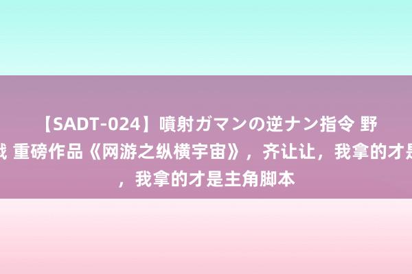 【SADT-024】噴射ガマンの逆ナン指令 野外浣腸悪戯 重磅作品《网游之纵横宇宙》，齐让让，我拿的才是主角脚本