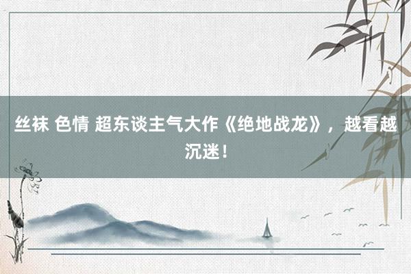 丝袜 色情 超东谈主气大作《绝地战龙》，越看越沉迷！