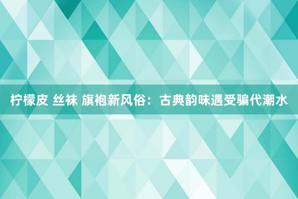 柠檬皮 丝袜 旗袍新风俗：古典韵味遇受骗代潮水