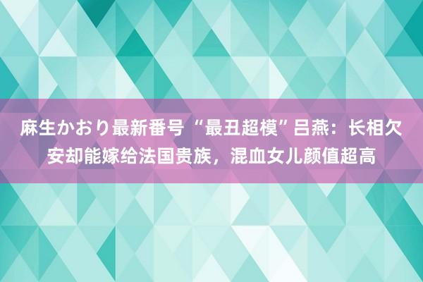 麻生かおり最新番号 “最丑超模”吕燕：长相欠安却能嫁给法国贵族，混血女儿颜值超高