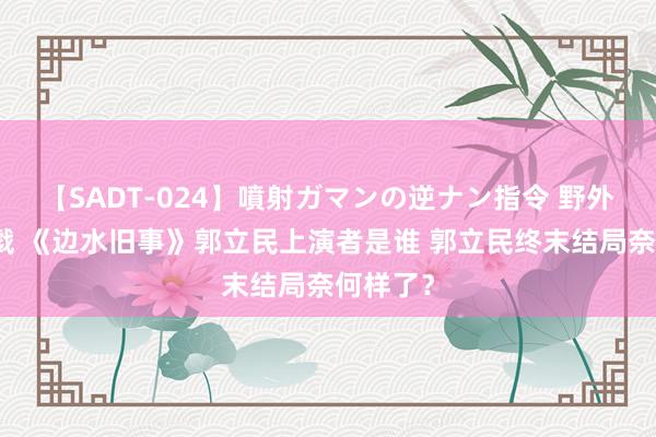 【SADT-024】噴射ガマンの逆ナン指令 野外浣腸悪戯 《边水旧事》郭立民上演者是谁 郭立民终末结局奈何样了？