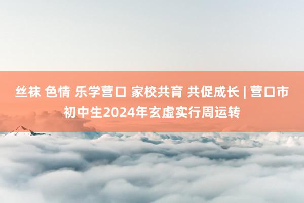 丝袜 色情 乐学营口 家校共育 共促成长 | 营口市初中生2024年玄虚实行周运转