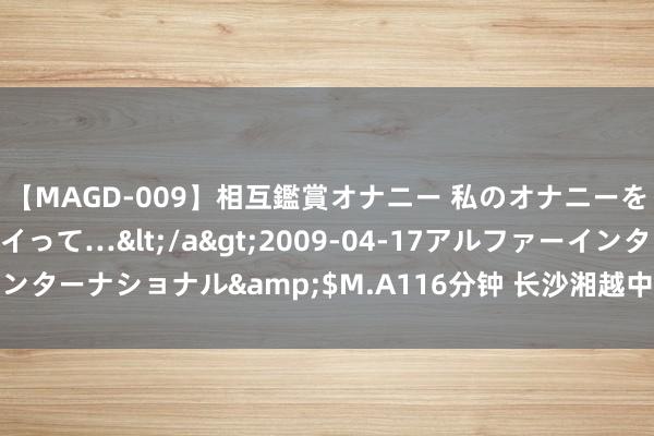 【MAGD-009】相互鑑賞オナニー 私のオナニーを見ながら、あなたもイって…</a>2009-04-17アルファーインターナショナル&$M.A116分钟 长沙湘越中学：长沙回击管教养校