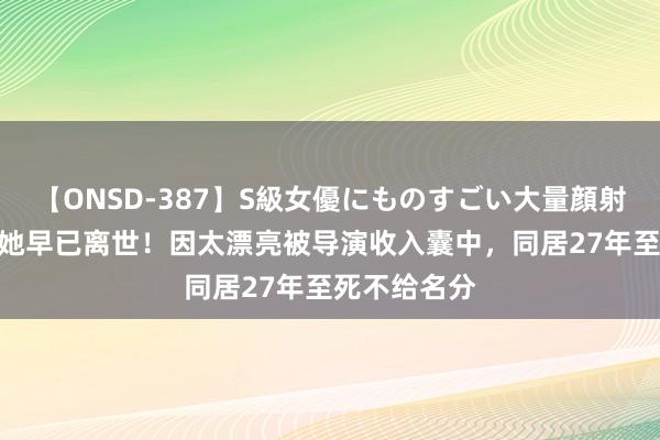 【ONSD-387】S級女優にものすごい大量顔射4時間 原来她早已离世！因太漂亮被导演收入囊中，同居27年至死不给名分