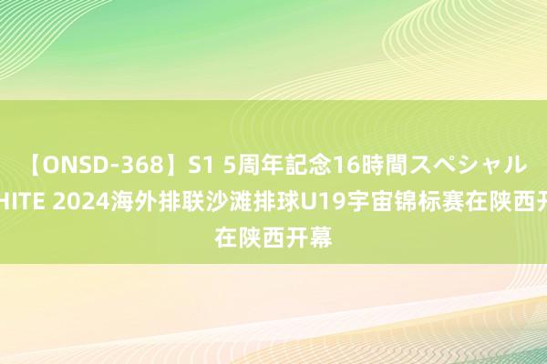 【ONSD-368】S1 5周年記念16時間スペシャル WHITE 2024海外排联沙滩排球U19宇宙锦标赛在陕西开幕