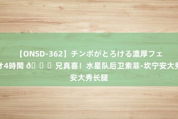 【ONSD-362】チンポがとろける濃厚フェラチオ4時間 ?兄真喜！水星队后卫索菲-坎宁安大秀长腿