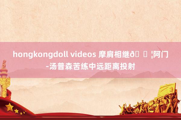 hongkongdoll videos 摩肩相继?阿门-汤普森苦练中远距离投射