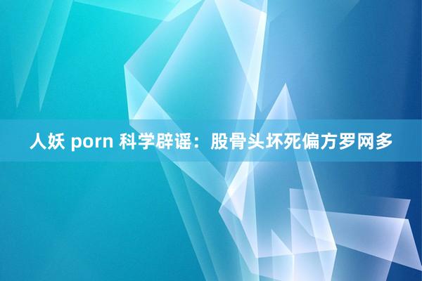 人妖 porn 科学辟谣：股骨头坏死偏方罗网多