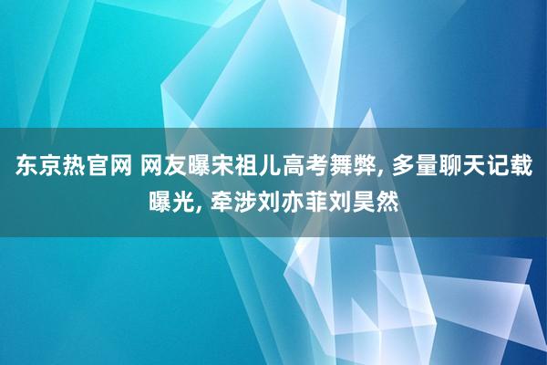 东京热官网 网友曝宋祖儿高考舞弊， 多量聊天记载曝光， 牵涉刘亦菲刘昊然