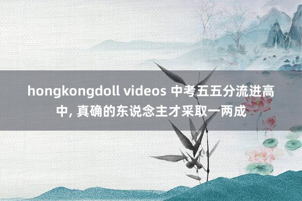 hongkongdoll videos 中考五五分流进高中， 真确的东说念主才采取一两成