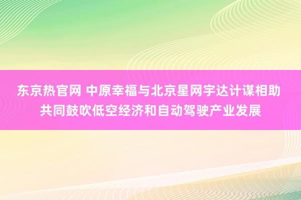 东京热官网 中原幸福与北京星网宇达计谋相助 共同鼓吹低空经济和自动驾驶产业发展